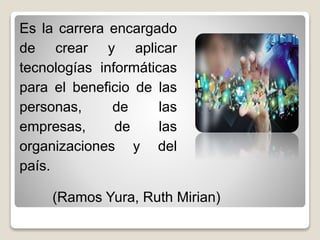 Es la carrera encargado
de crear y aplicar
tecnologías informáticas
para el beneficio de las
personas, de las
empresas, de las
organizaciones y del
país.
(Ramos Yura, Ruth Mirian)
 
