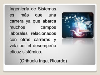 Ingeniería de Sistemas
es más que una
carrera ya que abarca
muchos campos
laborales relacionados
con otras carreras y
vela por el desempeño
eficaz sistémico.
(Orihuela Inga, Ricardo)
 