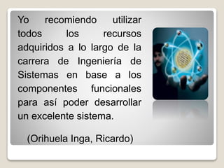 Yo recomiendo utilizar
todos los recursos
adquiridos a lo largo de la
carrera de Ingeniería de
Sistemas en base a los
componentes funcionales
para así poder desarrollar
un excelente sistema.
(Orihuela Inga, Ricardo)
 