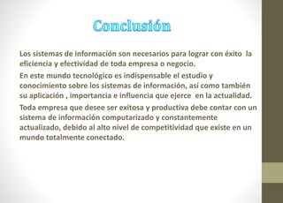 Los sistemas de información son necesarios para lograr con éxito la 
eficiencia y efectividad de toda empresa o negocio. 
En este mundo tecnológico es indispensable el estudio y 
conocimiento sobre los sistemas de información, así como también 
su aplicación , importancia e influencia que ejerce en la actualidad. 
Toda empresa que desee ser exitosa y productiva debe contar con un 
sistema de información computarizado y constantemente 
actualizado, debido al alto nivel de competitividad que existe en un 
mundo totalmente conectado. 
 