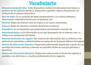 Almacenamiento de datos: Estos dispositivos realizan las operaciones de lectura o 
escritura de los soportes donde se almacenan o guardan, lógica y físicamente, los 
archivos de un sistema informático. 
Base de datos: Es un conjunto de datos pertenecientes a un mismo contexto y 
almacenados sistemáticamente para su posterior uso. 
Extranet: Redes de internet entre la empres y sus socios comerciales. 
Intranet: Redes de internet y similares dentro de la empresa. 
Ruteadores: Es un dispositivo que proporciona conectividad a nivel de red 
Retroalimentación: Es la información acerca del desempeño de un sistema, este se 
refleja en la satisfacción del cliente. 
Sistemas funcionales de negocio: Son sistemas de información que se enfocan en las 
aplicaciones operativas y administrativas en apoyo de las funciones básicas del negocio. 
Sistema de información Ejecutiva: Proporciona información importante a partir de una 
variedad de fuentes internas y externas en pantallas fáciles de usar por gerentes y 
ejecutivos. 
Sistema de información Gerencial: Proporciona información en forma de reportes y 
pantallas a los directivos y a muchos profesionales de los negocios. 
 