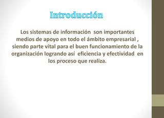 Los sistemas de información son importantes 
medios de apoyo en todo el ámbito empresarial , 
siendo parte vital para el buen funcionamiento de la 
organización logrando así eficiencia y efectividad en 
los proceso que realiza. 
 