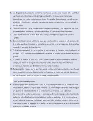 5. Las diapositivas innecesarias también perjudican la charla; cada imagen debe contribuir 
significativamente al contenido de la presentación. No exageres el número de 
diapositivas. Los conferenciantes que tienen demasiadas diapositivas a menudo entran 
en pánico y comienzan a saltarlas o a presentarlas apresuradamente empobreciendo la 
presentación. 
6. Familiarízate antes con el funcionamiento de la computadora y del proyector; verifica 
que tienes todos los cables y que ambos equipos se comunican adecuadamente. 
7. Copia la presentación al disco duro de la computadora para que proceda con más 
rapidez. 
8. Oscurece el salón sólo lo suficiente para que las diapositivas proyecten adecuadamente. 
Si el salón queda en tinieblas, la pantalla se convertirá en el protagonista de la charla y 
perderás la atención de la audiencia. 
9. Coloca la computadora de tal forma que la audiencia no se distraiga mirando el monitor, 
presiona F5 (F8 en algunas computadoras) hasta que la imagen sólo se vea en la pantalla 
grande. 
10. Si cuando te acercas al final de la charla te das cuenta de que la terminarás antes de 
tiempo, no trates de alargarla hablando muy lento, improvisando comentarios o 
presentando material que decidiste omitir durante el ensayo. 
11. Tampoco pidas excusas por lo que haya salido mal durante la presentación ni por lo que 
hayas olvidado mencionar. Los comentarios finales de la charla son los más duraderos, 
por eso deben ser positivos y tener el mayor impacto posible. 
Cómo actuar ante el público 
 Tu lenguaje corporal es importante para el éxito de la presentación. Si hablas mirando 
hacia el telón, el techo, el piso o las ventanas, la audiencia percibirá que estás inseguro 
y/o que no te interesa el tema de la presentación, por lo que poco a poco se 
desconectarán y acabarán pensando en otras cosas. Si mantienes contacto visual con la 
audiencia retendrás la atención del público, los harás partícipes de la presentación y 
proyectarás una imagen de confianza y seguridad. Mira a todo el público; si concentras 
tu atención una parte pequeña de la audiencia las demás personas se sentirán ignoradas 
y perderán interés en la charla. 
 