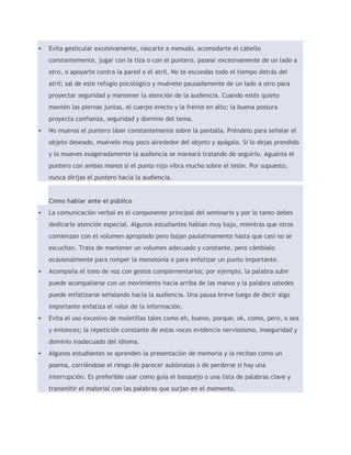  Evita gesticular excesivamente, rascarte a menudo, acomodarte el cabello 
constantemente, jugar con la tiza o con el puntero, pasear excesivamente de un lado a 
otro, o apoyarte contra la pared o el atril. No te escondas todo el tiempo detrás del 
atril; sal de este refugio psicológico y muévete pausadamente de un lado a otro para 
proyectar seguridad y mantener la atención de la audiencia. Cuando estés quieto 
mantén las piernas juntas, el cuerpo erecto y la frente en alto; la buena postura 
proyecta confianza, seguridad y dominio del tema. 
 No muevas el puntero láser constantemente sobre la pantalla. Préndelo para señalar el 
objeto deseado, muévelo muy poco alrededor del objeto y apágalo. Si lo dejas prendido 
y lo mueves exageradamente la audiencia se mareará tratando de seguirlo. Aguanta el 
puntero con ambas manos si el punto rojo vibra mucho sobre el telón. Por supuesto, 
nunca dirijas el puntero hacia la audiencia. 
Cómo hablar ante el público 
 La comunicación verbal es el componente principal del seminario y por lo tanto debes 
dedicarle atención especial. Algunos estudiantes hablan muy bajo, mientras que otros 
comienzan con el volumen apropiado pero bajan paulatinamente hasta que casi no se 
escuchan. Trata de mantener un volumen adecuado y constante, pero cámbialo 
ocasionalmente para romper la monotonía o para enfatizar un punto importante. 
 Acompaña el tono de voz con gestos complementarios; por ejemplo, la palabra subir 
puede acompañarse con un movimiento hacia arriba de las manos y la palabra ustedes 
puede enfatizarse señalando hacia la audiencia. Una pausa breve luego de decir algo 
importante enfatiza el valor de la información. 
 Evita el uso excesivo de muletillas tales como eh, bueno, porque, ok, como, pero, o sea 
y entonces; la repetición constante de estas voces evidencia nerviosismo, inseguridad y 
dominio inadecuado del idioma. 
 Algunos estudiantes se aprenden la presentación de memoria y la recitan como un 
poema, corriéndose el riesgo de parecer autómatas o de perderse si hay una 
interrupción. Es preferible usar como guía el bosquejo o una lista de palabras clave y 
transmitir el material con las palabras que surjan en el momento. 
 