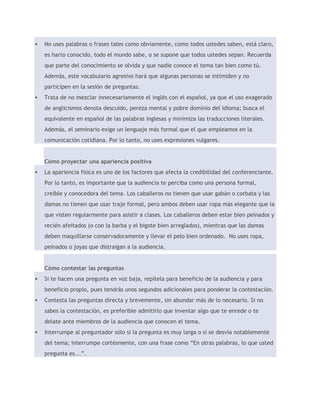  No uses palabras o frases tales como obviamente, como todos ustedes saben, está claro, 
es harto conocido, todo el mundo sabe, o se supone que todos ustedes sepan. Recuerda 
que parte del conocimiento se olvida y que nadie conoce el tema tan bien como tú. 
Además, este vocabulario agresivo hará que algunas personas se intimiden y no 
participen en la sesión de preguntas. 
 Trata de no mezclar innecesariamente el inglés con el español, ya que el uso exagerado 
de anglicismos denota descuido, pereza mental y pobre dominio del idioma; busca el 
equivalente en español de las palabras inglesas y minimiza las traducciones literales. 
Además, el seminario exige un lenguaje más formal que el que empleamos en la 
comunicación cotidiana. Por lo tanto, no uses expresiones vulgares. 
Cómo proyectar una apariencia positiva 
 La apariencia física es uno de los factores que afecta la credibilidad del conferenciante. 
Por lo tanto, es importante que la audiencia te perciba como una persona formal, 
creíble y conocedora del tema. Los caballeros no tienen que usar gabán o corbata y las 
damas no tienen que usar traje formal, pero ambos deben usar ropa más elegante que la 
que visten regularmente para asistir a clases. Los caballeros deben estar bien peinados y 
recién afeitados (o con la barba y el bigote bien arreglados), mientras que las damas 
deben maquillarse conservadoramente y llevar el pelo bien ordenado. No uses ropa, 
peinados o joyas que distraigan a la audiencia. 
Cómo contestar las preguntas 
 Si te hacen una pregunta en voz baja, repítela para beneficio de la audiencia y para 
beneficio propio, pues tendrás unos segundos adicionales para ponderar la contestación. 
 Contesta las preguntas directa y brevemente, sin abundar más de lo necesario. Si no 
sabes la contestación, es preferible admitirlo que inventar algo que te enrede o te 
delate ante miembros de la audiencia que conocen el tema. 
 Interrumpe al preguntador sólo si la pregunta es muy larga o si se desvía notablemente 
del tema; interrumpe cortésmente, con una frase como “En otras palabras, lo que usted 
pregunta es...”. 
 