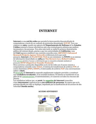 INTERNET 
Internet es una red de redes que permite la interconexión descentralizada de 
computadoras a través de un conjunto de protocolos denominado TCP/IP. Tuvo sus 
orígenes en 1969, cuando una agencia del Departamento de Defensa de los Estados 
Unidos comenzó a buscar alternativas ante una eventual guerra atómica que pudiera 
incomunicar a las personas. Tres años más tarde se realizó la primera demostración 
pública del sistema ideado, gracias a que tres universidades de California y una 
de Utah lograron establecer una conexión conocida como ARPANET (Advanced 
Research Projects Agency Network).A diferencia de lo que suele 
pensarse, Internet y la World Wide Web no son sinónimos. La WWW es un sistema 
de información desarrollado en 1989 por Tim Berners Lee y Robert Cailliau. 
Este servicio permite el acceso a información que se encuentra enlazada mediante el 
protocolo HTTP (HyperText Transfer Protocol). 
Otros servicios y protocolos disponibles en la red de redes son el acceso remoto a 
computadoras conocido como Telnet, el sistema de transferencia de archivos FTP, el 
correo electrónico (POP y SMTP), el intercambio de archivos P2P y las conversaciones 
online o chats. 
El desarrollo de Internet ha superado ampliamente cualquier previsión y constituyó 
una verdadera revolución en la sociedad moderna. El sistema se transformó en un 
pilar de las comunicaciones, el entretenimiento y el comercio en todos los rincones del 
planeta. 
Las estadísticas indican que, en 2006, los usuarios de Internet (conocidos 
como internautas) superaron los 1.100 millones de personas. Se espera que en la 
próxima década esa cifra se duplique, impulsada por la masificación de los accesos de alta 
velocidad (banda ancha). 
ACCESO AINTERNET 
 