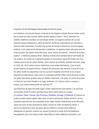 Esquema con las tecnologías relacionadas al Internet actual. 
Los métodos comunes de acceso a Internet en los hogares incluyen dial-up, banda ancha 
fija (a través de cable coaxial, cables de fibra óptica o cobre),21 Wi-Fi, televisión vía 
satélite y teléfonos celulares con tecnología 3G/4G. Los lugares públicos de uso del 
Internet incluyen bibliotecas y cafés de internet, donde los ordenadores con conexión a 
Internet están disponibles. También hay puntos de acceso a Internet en muchos lugares 
públicos, como salas de los aeropuertos y cafeterías, en algunos casos sólo para usos de 
corta duración. Se utilizan varios términos, como "kiosco de Internet", "terminal de acceso 
público", y "teléfonos públicos Web". Muchos hoteles ahora también tienen terminales de 
uso público, las cuales por lo general basados en honorarios. Estos terminales son muy 
visitada para el uso de varios clientes, como reserva de entradas, depósito bancario, pago 
en línea, etc. Wi-Fi ofrece acceso inalámbrico a las redes informáticas, y por lo tanto, 
puede hacerlo a la propia Internet. Hotspots les reconocen ese derecho incluye Wi-Fi de 
los cafés, donde los aspirantes a ser los usuarios necesitan para llevar a sus propios 
dispositivos inalámbricos, tales como un ordenador portátil o PDA. Estos servicios pueden 
ser gratis para todos, gratuita para los clientes solamente, o de pago. Un punto de acceso 
no tiene por qué estar limitado a un lugar confinado. Un campus entero o parque, o 
incluso una ciudad entera puede ser activado.2829 
Los esfuerzos de base han dado lugar a redes inalámbricas comunitarias. Los servicios 
comerciales de Wi-Fi cubren grandes áreas de la ciudad están en su lugar 
en Londres, Viena, Toronto, San Francisco, Filadelfia, Chicago y Pittsburgh. El Internet se 
puede acceder desde lugares tales como un banco del parque. Aparte de Wi-Fi, se han 
realizado experimentos con propiedad de las redes móviles inalámbricas como Ricochet, 
varios servicios de alta velocidad de datos a través de redes de telefonía celular, y 
servicios inalámbricos fijos. De gama alta los teléfonos móviles como teléfonos 
inteligentes en general, cuentan con acceso a Internet a través de la red telefónica. 
Navegadores web como Opera están disponibles en estos teléfonos avanzados, que 
 