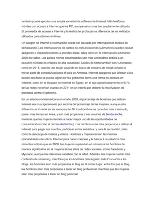 también puede ejecutar una amplia variedad de software de Internet. Más teléfonos 
móviles con acceso a Internet que los PC, aunque esto no es tan ampliamente utilizado. 
El proveedor de acceso a Internet y la matriz del protocolo se diferencia de los métodos 
utilizados para obtener en línea. 
Un apagón de Internet o interrupción puede ser causada por interrupciones locales de 
señalización. Las interrupciones de cables de comunicaciones submarinos pueden causar 
apagones o desaceleraciones a grandes áreas, tales como en la interrupción submarino 
2008 por cable. Los países menos desarrollados son más vulnerables debido a un 
pequeño número de enlaces de alta capacidad. Cables de tierra también son vulnerables, 
como en 2011, cuando una mujer cavando en busca de chatarra de metal cortado la 
mayor parte de conectividad para el país de Armenia. Internet apagones que afectan a los 
países casi todo se puede lograr por los gobiernos como una forma de censura en 
Internet, como en el bloqueo de Internet en Egipto, en el que aproximadamente el 93 % 
de las redes no tenían acceso en 2011 en un intento por detener la movilización de 
protestas contra el gobierno. 
En un estudio norteamericano en el año 2005, el porcentaje de hombres que utilizan 
Internet era muy ligeramente por encima del porcentaje de las mujeres, aunque esta 
diferencia se invierte en los menores de 30. Los hombres se conectan más a menudo, 
pasan más tiempo en línea, y son más propensos a ser usuarios de banda ancha, 
mientras que las mujeres tienden a hacer mayor uso de las oportunidades de 
comunicación (como el correo electrónico). Los hombres eran más propensos a utilizar el 
Internet para pagar sus cuentas, participar en las subastas, y para la recreación, tales 
como la descarga de música y videos. Hombres y mujeres tenían las mismas 
probabilidades de utilizar Internet para hacer compras y la banca. Los estudios más 
recientes indican que en 2008, las mujeres superaban en número a los hombres de 
manera significativa en la mayoría de los sitios de redes sociales, como Facebook y 
Myspace, aunque las relaciones variaban con la edad. Además, las mujeres vieron más 
contenido de streaming, mientras que los hombres descargaron más En cuanto a los 
blogs, los hombres eran más propensos al blog en el primer lugar; entre los que el blog, 
los hombres eran más propensos a tener un blog profesional, mientras que las mujeres 
eran más propensas a tener un blog personal. 
 