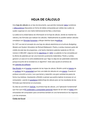 HOJA DE CÁLCULO 
Una hoja de cálculo es un tipo de documento, que permite manipular datos numéricos 
y alfanuméricos dispuestos en forma de tablas compuestas por celdas (las cuales se 
suelen organizar en una matriz bidimensional de filas y columnas). 
La celda es la unidad básica de información en la hoja de cálculo, donde se insertan los 
valores y las fórmulas que realizan los cálculos. Habitualmente es posible realizar cálculos 
complejos con fórmulas funciones y dibujar distintos tipos degráficas. 
En 1971 se creó el concepto de una hoja de cálculo electrónica en el artículo Budgeting 
Models and System Simulation de Richard Mattessich. Pardo y Landau merecen parte del 
crédito de este tipo de programas, y de hecho intentaron patentar (patente en EE.UU. 
número 4.398.2491 ) algunos de los algoritmos en 1970. La patente no fue concedida por 
la oficina de patentes por ser una invención puramente matemática. Pardo y Landau 
ganaron un caso en la corte estableciendo que "algo no deja de ser patentable solamente 
porque el punto de la novedad es un algoritmo". Este caso ayudó al comienzo de 
las patentes de software. 
Dan Bricklin es el inventor aceptado de las hojas de cálculo. Bricklin contó la historia de 
un profesor de la universidad que hizo una tabla de cálculos en una pizarra. Cuando el 
profesor encontró un error, tuvo que borrar y reescribir una gran cantidad de pasos de 
forma muy tediosa, impulsando a Bricklin a pensar que podría replicar el proceso en un 
computador, usando el paradigma tablero/hoja de cálculo para ver los resultados de las 
fórmulas que intervenían en el proceso. 
Su idea se convirtió en VisiCalc, la primera hoja de cálculo, y la "aplicación fundamental" 
que hizo que el PC (ordenador u computador personal) dejase de ser sólo un hobby para 
entusiastas del computador para convertirse también en una herramienta en los negocios 
y en las empresas. 
Celda de Excel 
 