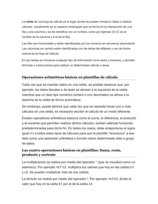 La celda de una hoja de cálculo es el lugar donde se pueden introducir datos o realizar 
cálculos, visualmente es un espacio rectangular que se forma en la intersección de una 
fila y una columna y se les identifica con un nombre, como por ejemplo C4 (C es el 
nombre de la columna y 4 el de la fila). 
Las filas son horizontales y están identificadas por los números en secuencia ascendente. 
Las columnas en cambio están identificadas con las letras del alfabeto y van de forma 
vertical en la Hoja de Cálculo. 
En las celdas se introduce cualquier tipo de información como texto o números, y también 
fórmulas o instrucciones para realizar un determinado cálculo o tarea. 
Operaciones aritméticas básicas en plantillas de cálculo 
Cada vez que se insertan datos en una celda, es posible observar que, por 
ejemplo, los datos literales o de texto se alinean a la izquierda de la celda 
mientras que un dato tipo numérico (entero o con decimales) se alinea a la 
derecha de la celda de forma automática. 
Sin embargo, puede decirse que cada vez que se necesita hacer uno o más 
cálculos en una celda, es necesario escribir el cálculo de un modo diferente. 
Existen operadores aritméticos básicos como la suma, la diferencia, el producto 
y el cociente que permiten realizar dichos cálculos, existen además funciones 
predeterminadas para dicho fin. En todos los casos, debe anteponerse el signo 
igual (=) a todos estos tipos de cálculos para que la plantilla “reconozca” a ese 
dato como una operación aritmética o función sobre determinado dato o grupo 
de datos. 
Las cuatro operaciones básicas en plantillas: Suma, resta, 
producto y cociente 
La multiplicación se realiza por medio del operador * (que se visualiza como un 
asterisco). Por ejemplo =b1*c3, multiplica los valores que hay en las celdas b1 
y c3. Se pueden multiplicar más de dos celdas. 
La división se realiza por medio del operador /. Por ejemplo =b1/c3, divide el 
valor que hay en la celda b1 por el de la celda c3. 
 