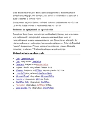 Si se desea elevar el valor de una celda al exponente n, debe utilizarse el 
símbolo circunflejo (^). Por ejemplo, para elevar el contenido de la celda c4 al 
cubo se escribe la fórmula =c4^3. 
Si la suma es de pocas celdas, conviene sumarlas directamente: =a1+a2+a3. 
Lo mismo puede hacerse si necesita restarse: =a1-b1-c1. 
Símbolos de agrupación de operaciones 
Cuando se deben hacer operaciones combinadas (divisiones que se suman a 
una multiplicación, por ejemplo), se pueden usar paréntesis como en 
matemática para separar una operación de otra. Sin embargo, y también del 
mismo modo que en matemática, las operaciones tienen un Orden de Prioridad 
“natural” de operación. Primero se resuelven potencias y raíces. Después 
cocientes y productos. Y finalmente adiciones y sustracciones. 
Hojas de cálculo en el mercado 
 Calc, OpenOffice.org 
 Calc, integrada en LibreOffice 
 Gnumeric, integrada en Gnome Office 
 Hoja de cálculo, integrada en Google Apps. 
 KSpread, integrada en KOffice, paquete gratuito de Linux. 
 Lotus 1-2-3 integrada en Lotus SmartSuite 
 Microsoft Excel, integrada en Microsoft Office 
 Numbers, integrada en iWork de Apple 
 StarOffice Calc, integrada en StarOffice. 
 PlayMaker, integrada en SoftMaker Office. 
 Corel Quattro Pro, integrada en WordPerfect. 
 