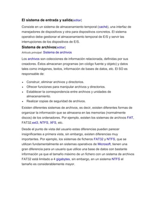 El sistema de entrada y salida[editar] 
Consiste en un sistema de almacenamiento temporal (caché), una interfaz de 
manejadores de dispositivos y otra para dispositivos concretos. El sistema 
operativo debe gestionar el almacenamiento temporal de E/S y servir las 
interrupciones de los dispositivos de E/S. 
Sistema de archivos[editar] 
Artículo principal: Sistema de archivos 
Los archivos son colecciones de información relacionada, definidas por sus 
creadores. Éstos almacenan programas (en código fuente y objeto) y datos 
tales como imágenes, textos, información de bases de datos, etc. El SO es 
responsable de: 
 Construir, eliminar archivos y directorios. 
 Ofrecer funciones para manipular archivos y directorios. 
 Establecer la correspondencia entre archivos y unidades de 
almacenamiento. 
 Realizar copias de seguridad de archivos. 
Existen diferentes sistemas de archivos, es decir, existen diferentes formas de 
organizar la información que se almacena en las memorias (normalmente 
discos) de los ordenadores. Por ejemplo, existen los sistemas de archivos FAT, 
FAT32,ext3, NTFS, XFS, etc. 
Desde el punto de vista del usuario estas diferencias pueden parecer 
insignificantes a primera vista, sin embargo, existen diferencias muy 
importantes. Por ejemplo, los sistemas de ficheros FAT32 y NTFS, que se 
utilizan fundamentalmente en sistemas operativos de Microsoft, tienen una 
gran diferencia para un usuario que utilice una base de datos con bastante 
información ya que el tamaño máximo de un fichero con un sistema de archivos 
FAT32 está limitado a 4 gigabytes, sin embargo, en un sistema NTFS el 
tamaño es considerablemente mayor. 
 