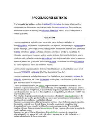 PROCESADORES DE TEXTO 
El procesador de texto es un tipo de aplicación informática destinada a la creación o 
modificación de documentos escritos por medio de unacomputadora. Representa una 
alternativa moderna a las antiguas máquinas de escribir, siendo mucho más potente y 
versátil que éstas. 
FUNCIONES 
Los procesadores de textos brindan una amplia gama de funcionalidades, ya 
sean tipográficas, idiomáticas u organizativas, con algunas variantes según elprograma de 
que se disponga. Como regla general, todos pueden trabajar con distintos tipos y tamaños 
de letra, formato de párrafo y efectos artísticos; además de brindar la posibilidad de 
intercalar o superponer imágenes u otros objetos gráficos dentro del texto.Como ocurre 
con la mayoría de las herramientas informáticas, los trabajos realizados en un procesador 
de textos pueden ser guardados en forma dearchivos, usualmente llamados documentos, 
así como impresos a través de diferentes medios. 
La mayoría de los procesadores de texto más utilizados en la actualidad se basan en el 
concepto WYSIWYG (del inglés What You See Is What You Get). 
Los procesadores de texto también incorporan desde hace algunos añoscorrectores de 
ortografía y gramática, así como diccionarios multilingües y de sinónimos que facilitan en 
gran medida la labor de redacción. 
Con un procesador de texto, en cambio, es posible borrar y editar el contenido en todo 
momento ya que su funcionalidad básica se realiza sobre la pantalla. Una vez que la tarea 
de redacción ya está completada, el usuario tiene la opción de guardar el documento en un 
soporte informático (ya sea en el disco rígido de su computadora, en Internet o en CD) o de 
imprimir el material. 
Pero este tipo de programas informáticos presentan además otro importante número de 
posibilidades que son las que han hecho que pasen a ser piezas imprescindibles tanto en 
nuestra vida personal como en el ámbito laboral. 
En concreto, nos permiten editar por completo un texto y hacerlo lo más atractivo posible. 
Eso supone, entre otras, el dotarle de una tipografía concreta, un tamaño de letra 
determinado así como proceder a utilizar herramientas para resaltar determinadas 
palabras o frases. Es decir, nos da la oportunidad de usar recursos tales como la negrita, la 
cursiva o el subrayado. 
Tampoco hay que olvidarse del conjunto de posibilidades que nos da en cuanto a 
alineación del texto, a espaciado entre párrafos, a las sangrías, al color de las letras e 
incluso a la inclusión de listas numeradas. 
 