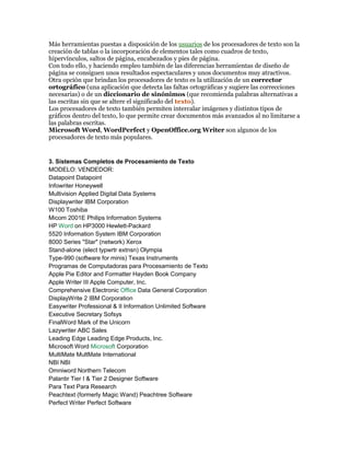 Más herramientas puestas a disposición de los usuarios de los procesadores de texto son la 
creación de tablas o la incorporación de elementos tales como cuadros de texto, 
hipervínculos, saltos de página, encabezados y pies de página. 
Con todo ello, y haciendo empleo también de las diferencias herramientas de diseño de 
página se consiguen unos resultados espectaculares y unos documentos muy atractivos. 
Otra opción que brindan los procesadores de texto es la utilización de un corrector 
ortográfico (una aplicación que detecta las faltas ortográficas y sugiere las correcciones 
necesarias) o de un diccionario de sinónimos (que recomienda palabras alternativas a 
las escritas sin que se altere el significado del texto). 
Los procesadores de texto también permiten intercalar imágenes y distintos tipos de 
gráficos dentro del texto, lo que permite crear documentos más avanzados al no limitarse a 
las palabras escritas. 
Microsoft Word, WordPerfect y OpenOffice.org Writer son algunos de los 
procesadores de texto más populares. 
3. Sistemas Completos de Procesamiento de Texto 
MODELO: VENDEDOR: 
Datapoint Datapoint 
Infowriter Honeywell 
Multivision Applied Digital Data Systems 
Displaywriter IBM Corporation 
W100 Toshiba 
Micom 2001E Philips Information Systems 
HP Word on HP3000 Hewlett-Packard 
5520 Information System IBM Corporation 
8000 Series "Star" (network) Xerox 
Stand-alone (elect typwrtr extnsn) Olympia 
Type-990 (software for minis) Texas Instruments 
Programas de Computadoras para Procesamiento de Texto 
Apple Pie Editor and Formatter Hayden Book Company 
Apple Writer III Apple Computer, Inc. 
Comprehensive Electronic Office Data General Corporation 
DisplayWrite 2 IBM Corporation 
Easywriter Professional & II Information Unlimited Software 
Executive Secretary Sofsys 
FinalWord Mark of the Unicorn 
Lazywriter ABC Sales 
Leading Edge Leading Edge Products, Inc. 
Microsoft Word Microsoft Corporation 
MultiMate MultMate International 
NBI NBI 
Omniword Northern Telecom 
Palantir Tier I & Tier 2 Designer Software 
Para Text Para Research 
Peachtext (formerly Magic Wand) Peachtree Software 
Perfect Writer Perfect Software 
 