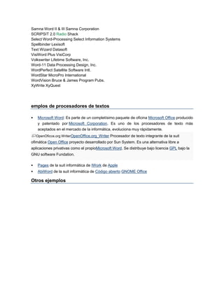 Samna Word II & III Samna Corporation 
SCRIPSIT 2.0 Radio Shack 
Select Word-Processing Select Information Systems 
Spellbinder Lexisoft 
Text Wizard Datasoft 
VisiWord Plus VisiCorp 
Volkswriter Lifetime Software, Inc. 
Word-11 Data Processing Design, Inc. 
WordPerfect Satellite Software Intl. 
WordStar MicroPro International 
WordVision Bruce & James Program Pubs. 
XyWrite XyQuest 
emplos de procesadores de textos 
 Microsoft Word: Es parte de un completísimo paquete de oficina Microsoft Office producido 
y patentado por Microsoft Corporation. Es uno de los procesadores de texto más 
aceptados en el mercado de la informática, evoluciona muy rápidamente. 
OpenOficce.org WriterOpenOffice.org_Writer Procesador de texto integrante de la suit 
ofimática Open Office proyecto desarrollado por Sun System. Es una alternativa libre a 
aplicaciones privativas como el propioMicrosoft Word. Se distribuye bajo licencia GPL bajo la 
GNU software Fundation. 
 Pages de la suit informática de IWork de Apple 
 AbiWord de la suit informática de Código abierto GNOME Office 
Otros ejemplos 
 