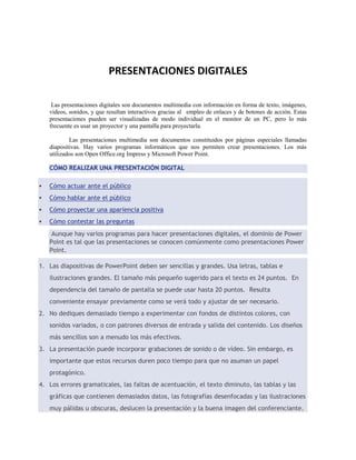 PRESENTACIONES DIGITALES 
Las presentaciones digitales son documentos multimedia con información en forma de texto, imágenes, 
videos, sonidos, y que resultan interactivos gracias al empleo de enlaces y de botones de acción. Estas 
presentaciones pueden ser visualizadas de modo individual en el monitor de un PC, pero lo más 
frecuente es usar un proyector y una pantalla para proyectarla. 
Las presentaciones multimedia son documentos constituidos por páginas especiales llamadas 
diapositivas. Hay varios programas informáticos que nos permiten crear presentaciones. Los más 
utilizados son Open Office.org Impress y Microsoft Power Point. 
CÓMO REALIZAR UNA PRESENTACIÓN DIGITAL 
 Cómo actuar ante el público 
 Cómo hablar ante el público 
 Cómo proyectar una apariencia positiva 
 Cómo contestar las preguntas 
Aunque hay varios programas para hacer presentaciones digitales, el dominio de Power 
Point es tal que las presentaciones se conocen comúnmente como presentaciones Power 
Point. 
1. Las diapositivas de PowerPoint deben ser sencillas y grandes. Usa letras, tablas e 
ilustraciones grandes. El tamaño más pequeño sugerido para el texto es 24 puntos. En 
dependencia del tamaño de pantalla se puede usar hasta 20 puntos. Resulta 
conveniente ensayar previamente como se verá todo y ajustar de ser necesario. 
2. No dediques demasiado tiempo a experimentar con fondos de distintos colores, con 
sonidos variados, o con patrones diversos de entrada y salida del contenido. Los diseños 
más sencillos son a menudo los más efectivos. 
3. La presentación puede incorporar grabaciones de sonido o de vídeo. Sin embargo, es 
importante que estos recursos duren poco tiempo para que no asuman un papel 
protagónico. 
4. Los errores gramaticales, las faltas de acentuación, el texto diminuto, las tablas y las 
gráficas que contienen demasiados datos, las fotografías desenfocadas y las ilustraciones 
muy pálidas u obscuras, deslucen la presentación y la buena imagen del conferenciante. 
 