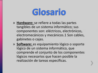 » Hardware: se refiere a todas las partes 
tangibles de un sistema informático; sus 
componentes son: eléctricos, electrónicos, 
electromecánicos y mecánicos.1 Son cables, 
gabinetes o cajas. 
» Software: es equipamiento lógico o soporte 
lógico de un sistema informático, que 
comprende el conjunto de los componentes 
lógicos necesarios que hacen posible la 
realización de tareas específicas. 
 