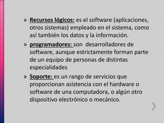 » Recursos lógicos: es el software (aplicaciones, 
otros sistemas) empleado en el sistema, como 
así también los datos y la información. 
» programadores: son desarrolladores de 
software, aunque estrictamente forman parte 
de un equipo de personas de distintas 
especialidades 
» Soporte: es un rango de servicios que 
proporcionan asistencia con el hardware o 
software de una computadora, o algún otro 
dispositivo electrónico o mecánico. 
 