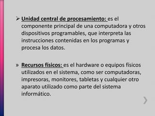  Unidad central de procesamiento: es el 
componente principal de una computadora y otros 
dispositivos programables, que interpreta las 
instrucciones contenidas en los programas y 
procesa los datos. 
» Recursos físicos: es el hardware o equipos físicos 
utilizados en el sistema, como ser computadoras, 
impresoras, monitores, tabletas y cualquier otro 
aparato utilizado como parte del sistema 
informático. 
 