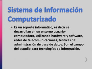» Es un soporte informático, es decir se 
desarrollan en un entorno usuario-computadora, 
utilizando hardware y software, 
redes de telecomunicaciones, técnicas de 
administración de base de datos. Son el campo 
del estudio para tecnologías de información. 
 