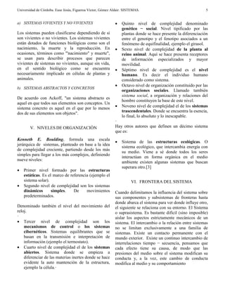Universidad de Córdoba. Euse Jesús, Figueroa Víctor, Gómez Aldair. SISTEMAS. 5
a) SISTEMAS VIVIENTES Y NO VIVIENTES
Los sistemas pueden clasificarse dependiendo de si
son vivientes o no vivientes. Los sistemas vivientes
están dotados de funciones biológicas como son el
nacimiento, la muerte y la reproducción. En
ocasiones, términos como "'nacimiento" y muerte",
se usan para describir procesos que parecen
vivientes de sistemas no vivientes, aunque sin vida,
en el sentido biológico como se encuentra
necesariamente implicado en células de plantas y
animales.
b) SISTEMAS ABSTRACTOS Y CONCRETOS
De acuerdo con Ackoff, "un sistema abstracto es
aquel en que todos sus elementos son conceptos. Un
sistema concreto es aquel en el que por lo menos
dos de sus elementos son objetos".
V. NIVELES DE ORGANIZACIÓN
Kenneth E. Boulding, formula una escala
jerárquica de sistemas, planteado en base a la idea
de complejidad creciente, partiendo desde los más
simples para llegar a los más complejos, definiendo
nueve niveles:
 Primer nivel formado por las estructuras
estáticas. Es el marco de referencia (ejemplo el
sistema solar).
 Segundo nivel de complejidad son los sistemas
dinámicos simples. De movimientos
predeterminados.
Denominado también el nivel del movimiento del
reloj.
·
 Tercer nivel de complejidad son los
mecanismos de control o los sistemas
cibernéticos. Sistemas equilibrantes que se
basan en la transmisión e interpretación de
información (ejemplo el termostato).
 Cuarto nivel de complejidad el de los sistemas
abiertos. Sistema donde se empieza a
diferenciar de las materias inertes donde se hace
evidente la auto mantención de la estructura,
ejemplo la célula.·
 Quinto nivel de complejidad denominado
genético − social. Nivel tipificado por las
plantas donde se hace presente la diferenciación
entre el genotipo y el fenotipo asociados a un
fenómeno de equifinalidad, ejemplo el girasol.
 Sexto nivel de complejidad de la planta al
reino animal. Aquí se hace presenta receptores
de información especializados y mayor
movilidad.
 Séptimo nivel de complejidad es el nivel
humano. Es decir el individuo humano
considerado como sistema.
 Octavo nivel de organización constituido por las
organizaciones sociales. Llamado también
sistema social, a organización y relaciones del
hombre constituyen la base de este nivel.
 Noveno nivel de complejidad el de los sistemas
trascendentales. Donde se encuentra la esencia,
lo final, lo absoluto y lo inescapable.
·
Hay otros autores que definen un décimo sistema
que es:
 Sistema de las estructuras ecológicas. O
sistema ecológico, que intercambia energía con
su medio. Viene a sé donde todos los seres
interactúan en forma orgánica en el medio
ambiente existen algunas sistemas que buscan
superara otro.[3]
VI. FRONTERA DEL SISTEMA
Cuando delimitamos la influencia del sistema sobre
sus componentes y subsistemas de fronteras hasta
donde abarca el sistema para ver donde influye otro,
el siguiente se relaciona con su entorno. El Sistema
o suprasistema. Es bastante difícil (sino imposible)
aislar los aspectos estrictamente mecánicos de un
sistema. El intercambio o la relación entre sistemas
no se limitan exclusivamente a una familia de
sistemas. Existe un contacto permanente con el
mundo exterior. Existe un continuo intercambio de
interrelaciones tiempo − secuencia, pensamos que
cada efecto tiene su causa, de modo que las
presiones del medio sobre el sistema modifican su
conducta y, a la vez, este cambio de conducta
modifica al medio y su comportamiento
 
