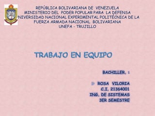 REPÚBLICA BOLIVARIANA DE VENEZUELA
MINISTERIO DEL PODER POPULAR PARA LA DEFENSA
UNIVERSIDAD NACIONAL EXPERIMENTAL POLITÉCNICA DE LA
FUERZA ARMADA NACIONAL BOLIVARIANA
UNEFA - TRUJILLO
BACHILLER. :
 ROSA VILORIA
C.I. 21364001
ING. DE SISTEMAS
3ER SEMESTRE
 