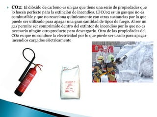  CO2: El dióxido de carbono es un gas que tiene una serie de propiedades que
lo hacen perfecto para la extinción de incendios. El CCo2 es un gas que no es
combustible y que no reacciona químicamente con otras sustancias por lo que
puede ser utilizado para apagar una gran cantidad de tipos de fuego. Al ser un
gas permite ser comprimido dentro del extintor de incendios por lo que no es
necesario ningún otro producto para descargarlo. Otra de las propiedades del
CO2 es que no conduce la electricidad por lo que puede ser usado para apagar
incendios cargados eléctricamente
 
