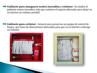 Gabinete para manguera contra incendios y extintor: Es similar al
gabinete contra incendios, solo que contiene el espacio adecuado para alojar en
su interior un extintor portátil.
Gabinete para extintor: Armario para preservas un equipo de control de
fuegos, que tiene las dimensiones adecuadas para que en su interior contenga
un extintor.
 