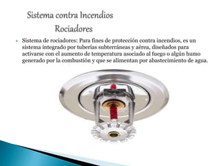  Sistema de rociadores: Para fines de protección contra incendios, es un
sistema integrado por tuberías subterráneas y aérea, diseñados para
activarse con el aumento de temperatura asociado al fuego o algún humo
generado por la combustión y que se alimentan por abastecimiento de agua.
 