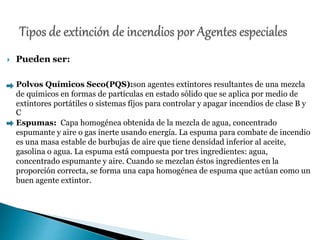  Pueden ser:
Polvos Químicos Seco(PQS):son agentes extintores resultantes de una mezcla
de químicos en formas de partículas en estado sólido que se aplica por medio de
extintores portátiles o sistemas fijos para controlar y apagar incendios de clase B y
C
Espumas: Capa homogénea obtenida de la mezcla de agua, concentrado
espumante y aire o gas inerte usando energía. La espuma para combate de incendio
es una masa estable de burbujas de aire que tiene densidad inferior al aceite,
gasolina o agua. La espuma está compuesta por tres ingredientes: agua,
concentrado espumante y aire. Cuando se mezclan éstos ingredientes en la
proporción correcta, se forma una capa homogénea de espuma que actúan como un
buen agente extintor.
 