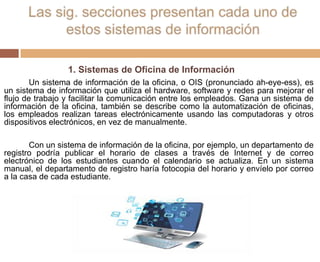 1. Sistemas de Oficina de Información
Un sistema de información de la oficina, o OIS (pronunciado ah-eye-ess), es
un sistema de información que utiliza el hardware, software y redes para mejorar el
flujo de trabajo y facilitar la comunicación entre los empleados. Gana un sistema de
información de la oficina, también se describe como la automatización de oficinas,
los empleados realizan tareas electrónicamente usando las computadoras y otros
dispositivos electrónicos, en vez de manualmente.
Con un sistema de información de la oficina, por ejemplo, un departamento de
registro podría publicar el horario de clases a través de Internet y de correo
electrónico de los estudiantes cuando el calendario se actualiza. En un sistema
manual, el departamento de registro haría fotocopia del horario y envíelo por correo
a la casa de cada estudiante.
 