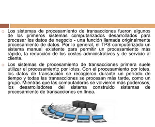  Los sistemas de procesamiento de transacciones fueron algunos
de los primeros sistemas computarizados desarrollados para
procesar los datos de negocio - una función llamada originalmente
procesamiento de datos. Por lo general, el TPS computerizado un
sistema manual existente para permitir un procesamiento más
rápido, la reducción de los costes administrativos y de servicio al
cliente.
 Los sistemas de procesamiento de transacciones primera suele
utilizar el procesamiento por lotes. Con el procesamiento por lotes,
los datos de transacción se recogieron durante un período de
tiempo y todas las transacciones se procesan más tarde, como un
grupo. Mientras que las computadoras se volvieron más poderosos,
los desarrolladores del sistema construido sistemas de
procesamiento de transacciones en línea.
 