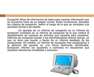 Excepción filtros de información de datos para reportar información que
se encuentra fuera de un estado normal. Estas condiciones, llamados
los criterios de excepción, definir el rango de lo que se considera una
actividad normal o de estado.
Un ejemplo de un informe de excepción es un informe de
excepción inventario es un informe de excepción de la que notifica al
departamento de compras de artículos que necesita para reordenar.
Informes de excepción ayudar a los administradores ahorrar tiempo, ya
que no tiene que buscar a través de un informe detallado de las
excepciones. En cambio, un informe de excepción trae excepciones a
la atención del gerente en una forma fácilmente identificable.
Excepción informa así ayudarles a centrarse en situaciones que
requieren decisiones inmediatas o acciones.
 