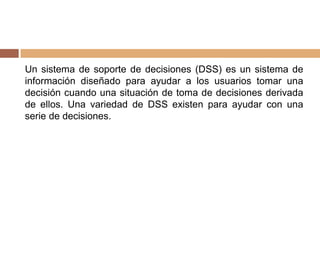 Un sistema de soporte de decisiones (DSS) es un sistema de
información diseñado para ayudar a los usuarios tomar una
decisión cuando una situación de toma de decisiones derivada
de ellos. Una variedad de DSS existen para ayudar con una
serie de decisiones.
 