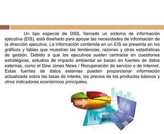 Un tipo especial de DSS, llamado un sistema de información
ejecutiva (EIS), está diseñado para apoyar las necesidades de información de
la dirección ejecutiva. La información contenida en un EIS se presenta en los
gráficos y tablas que muestran las tendencias, razones y otras estadísticas
de gestión. Debido a que los ejecutivos suelen centrarse en cuestiones
estratégicas, estudios de impacto ambiental se basan en fuentes de datos
externas, como el Dow Jones News / Recuperación de servicio o de Internet.
Estas fuentes de datos externas pueden proporcionar información
actualizada sobre las tasas de interés, los precios de los productos básicos y
otros indicadores económicos principales.
 