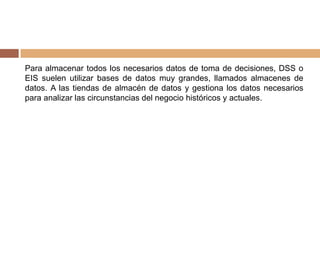 Para almacenar todos los necesarios datos de toma de decisiones, DSS o
EIS suelen utilizar bases de datos muy grandes, llamados almacenes de
datos. A las tiendas de almacén de datos y gestiona los datos necesarios
para analizar las circunstancias del negocio históricos y actuales.
 