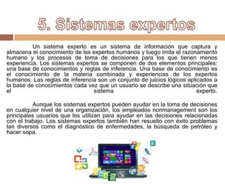 Un sistema experto es un sistema de información que captura y
almacena el conocimiento de los expertos humanos y luego imita el razonamiento
humano y los procesos de toma de decisiones para los que tienen menos
experiencia. Los sistemas expertos se componen de dos elementos principales:
una base de conocimientos y reglas de inferencia. Una base de conocimiento es
el conocimiento de la materia combinada y experiencias de los expertos
humanos. Las reglas de inferencia son un conjunto de juicios lógicos aplicados a
la base de conocimientos cada vez que un usuario se describe una situación que
el sistema experto.
Aunque los sistemas expertos pueden ayudar en la toma de decisiones
en cualquier nivel de una organización, los empleados nonmanagement son los
principales usuarios que los utilizan para ayudar en las decisiones relacionadas
con el trabajo. Los sistemas expertos también han resuelto con éxito problemas
tan diversos como el diagnóstico de enfermedades, la búsqueda de petróleo y
hacer sopa.
 