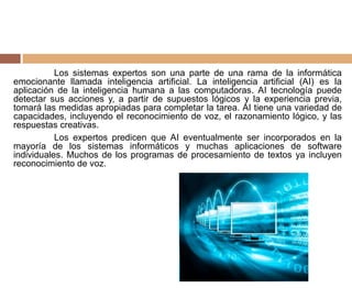 Los sistemas expertos son una parte de una rama de la informática
emocionante llamada inteligencia artificial. La inteligencia artificial (AI) es la
aplicación de la inteligencia humana a las computadoras. AI tecnología puede
detectar sus acciones y, a partir de supuestos lógicos y la experiencia previa,
tomará las medidas apropiadas para completar la tarea. AI tiene una variedad de
capacidades, incluyendo el reconocimiento de voz, el razonamiento lógico, y las
respuestas creativas.
Los expertos predicen que AI eventualmente ser incorporados en la
mayoría de los sistemas informáticos y muchas aplicaciones de software
individuales. Muchos de los programas de procesamiento de textos ya incluyen
reconocimiento de voz.
 