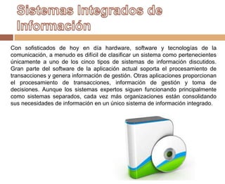 Con sofisticados de hoy en día hardware, software y tecnologías de la
comunicación, a menudo es difícil de clasificar un sistema como pertenecientes
únicamente a uno de los cinco tipos de sistemas de información discutidos.
Gran parte del software de la aplicación actual soporta el procesamiento de
transacciones y genera información de gestión. Otras aplicaciones proporcionan
el procesamiento de transacciones, información de gestión y toma de
decisiones. Aunque los sistemas expertos siguen funcionando principalmente
como sistemas separados, cada vez más organizaciones están consolidando
sus necesidades de información en un único sistema de información integrado.
 