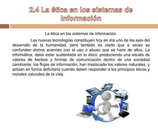 La ética en los sistemas de información.
Las nuevas tecnologías constituyen hoy en día uno de los ejes del
desarrollo de la humanidad, pero también es cierto que a veces se
confunden dichos avances con el uso o abuso que se hace de ellos. La
informática, debe estar sustentada en lo ético, produciendo una escala de
valores de hechos y formas de comunicación dentro de una sociedad
cambiante, los flujos de información, han trastocado los valores naturales, y
actúan en forma deficitaria cuando deben responder a los principios éticos y
morales naturales de la vida.
 