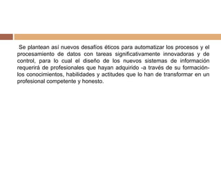Se plantean así nuevos desafíos éticos para automatizar los procesos y el
procesamiento de datos con tareas significativamente innovadoras y de
control, para lo cual el diseño de los nuevos sistemas de información
requerirá de profesionales que hayan adquirido -a través de su formación-
los conocimientos, habilidades y actitudes que lo han de transformar en un
profesional competente y honesto.
 