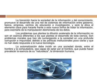 La transición hacia la sociedad de la información y del conocimiento,
promueve el desarrollo de una red de sistemas de información entre gobierno,
banca, empresa, centros de educación e investigación, y será la ética el
elemento clave para hacerle frente a esta nueva forma de tratar la información,
para exentarla de la manipulación deshonesta de los datos.
Los problemas que plantea la difusión acelerada de la información no
son en esencia diferentes a los que plantea el desarrollo de toda ciencia. Son
problemas morales que han ido sumergiendo a la sociedad en una profunda
corrupción e impunidad; debido a las políticas institucionales poco claras y que
no han dado respuesta a la nueva tecnología.
La automatización debe incidir en una sociedad donde, entre el
hombre y la computadora, sea capaz de optar por el hombre, que pueda hacer
prevalecer la esencia de su "naturaleza", la dimensión humana.
 