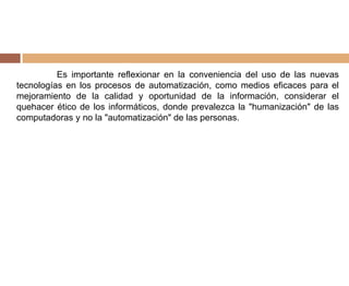 Es importante reflexionar en la conveniencia del uso de las nuevas
tecnologías en los procesos de automatización, como medios eficaces para el
mejoramiento de la calidad y oportunidad de la información, considerar el
quehacer ético de los informáticos, donde prevalezca la "humanización" de las
computadoras y no la "automatización" de las personas.
 