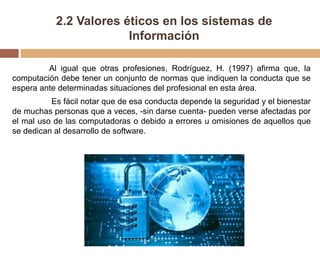 2.2 Valores éticos en los sistemas de
Información
Al igual que otras profesiones, Rodríguez, H. (1997) afirma que, la
computación debe tener un conjunto de normas que indiquen la conducta que se
espera ante determinadas situaciones del profesional en esta área.
Es fácil notar que de esa conducta depende la seguridad y el bienestar
de muchas personas que a veces, -sin darse cuenta- pueden verse afectadas por
el mal uso de las computadoras o debido a errores u omisiones de aquellos que
se dedican al desarrollo de software.
 