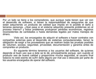 Por un lado se tiene a los compradores, que aunque nada tienen que ver con
el desarrollo de software, si tienen la responsabilidad de asegurarse de que
están adquiriendo un producto de calidad que impida en lo posible el daño a
terceras personas. ¿Qué pasa si el sistema adquirido presenta problemas en el
proceso interno? y estos problemas produjeran pérdidas económicas, registros
inconsistentes de cantidades o hasta demandas legales por malos manejos de
dinero.
Visto así, los encargados de adquirir el software o hacer contratos con
compañías externas para el desarrollo de sistemas computacionales, tienen la
obligación de exigir a los proveedores que se realicen todas las pruebas posibles
de volumen, acceso, seguridad, privacidad, documentación y garantía antes de
comprarles un producto.
En siguiente término tenemos a los usuarios del software, de quienes
depende el buen uso que a éste se le dé, principalmente porque, aún cuando el
producto sea de buena calidad y proporcione mucha seguridad, el usuario final
todavía no está exento de sufrir daño alguno por mal uso o descuido por parte de
los usuarios encargados de operar del software.
 