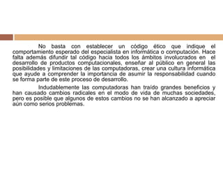 No basta con establecer un código ético que indique el
comportamiento esperado del especialista en informática o computación. Hace
falta además difundir tal código hacia todos los ámbitos involucrados en el
desarrollo de productos computacionales, enseñar al público en general las
posibilidades y limitaciones de las computadoras, crear una cultura informática
que ayude a comprender la importancia de asumir la responsabilidad cuando
se forma parte de este proceso de desarrollo.
Indudablemente las computadoras han traído grandes beneficios y
han causado cambios radicales en el modo de vida de muchas sociedades,
pero es posible que algunos de estos cambios no se han alcanzado a apreciar
aún como serios problemas.
 