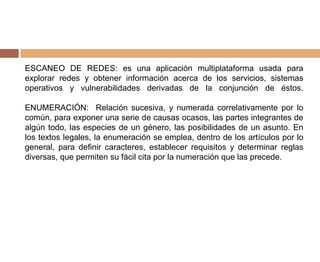 ESCANEO DE REDES: es una aplicación multiplataforma usada para
explorar redes y obtener información acerca de los servicios, sistemas
operativos y vulnerabilidades derivadas de la conjunción de éstos.
ENUMERACIÓN: Relación sucesiva, y numerada correlativamente por lo
común, para exponer una serie de causas ocasos, las partes integrantes de
algún todo, las especies de un género, las posibilidades de un asunto. En
los textos legales, la enumeración se emplea, dentro de los artículos por lo
general, para definir caracteres, establecer requisitos y determinar reglas
diversas, que permiten su fácil cita por la numeración que las precede.
 