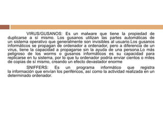 VIRUS/GUSANOS: Es un malware que tiene la propiedad de
duplicarse a sí mismo. Los gusanos utilizan las partes automáticas de
un sistema operativo que generalmente son invisibles al usuario.Los gusanos
informáticos se propagan de ordenador a ordenador, pero a diferencia de un
virus, tiene la capacidad a propagarse sin la ayuda de una persona.Lo más
peligroso de los worms o gusanos informáticos es su capacidad para
replicarse en tu sistema, por lo que tu ordenador podría enviar cientos o miles
de copias de sí mismo, creando un efecto devastador enorme
SNIFFERS: Es un programa informático que registra
la información que envían los periféricos, así como la actividad realizada en un
determinado ordenador.
 