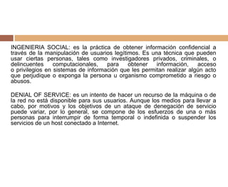 INGENIERIA SOCIAL: es la práctica de obtener información confidencial a
través de la manipulación de usuarios legítimos. Es una técnica que pueden
usar ciertas personas, tales como investigadores privados, criminales, o
delincuentes computacionales, para obtener información, acceso
o privilegios en sistemas de información que les permitan realizar algún acto
que perjudique o exponga la persona u organismo comprometido a riesgo o
abusos.
DENIAL OF SERVICE: es un intento de hacer un recurso de la máquina o de
la red no está disponible para sus usuarios. Aunque los medios para llevar a
cabo, por motivos y los objetivos de un ataque de denegación de servicio
puede variar, por lo general, se compone de los esfuerzos de una o más
personas para interrumpir de forma temporal o indefinida o suspender los
servicios de un host conectado a Internet.
 