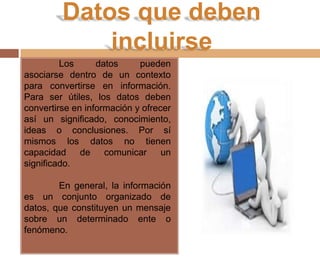 Datos que deben
incluirse
Los datos pueden
asociarse dentro de un contexto
para convertirse en información.
Para ser útiles, los datos deben
convertirse en información y ofrecer
así un significado, conocimiento,
ideas o conclusiones. Por sí
mismos los datos no tienen
capacidad de comunicar un
significado.
En general, la información
es un conjunto organizado de
datos, que constituyen un mensaje
sobre un determinado ente o
fenómeno.
 